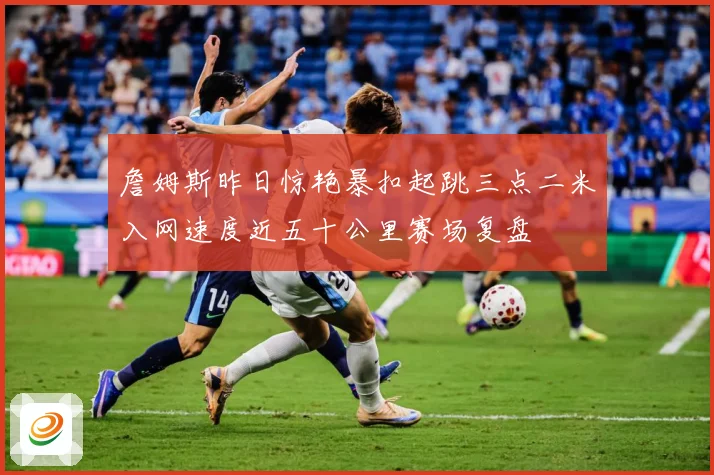 詹姆斯昨日惊艳暴扣起跳三点二米入网速度近五十公里赛场复盘