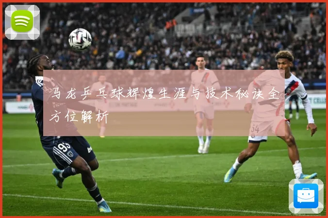 马龙乒乓球辉煌生涯与技术秘诀全方位解析