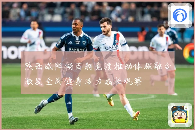 陕西咸阳湖百舸竞渡推动体旅融合激发全民健身活力成长观察