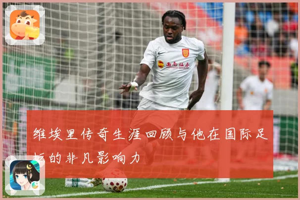 维埃里传奇生涯回顾与他在国际足坛的非凡影响力