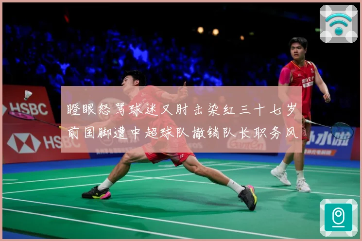 瞪眼怒骂球迷又肘击染红三十七岁前国脚遭中超球队撤销队长职务风战术观察