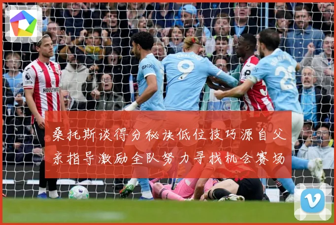 桑托斯谈得分秘诀低位技巧源自父亲指导激励全队努力寻找机会赛场复盘