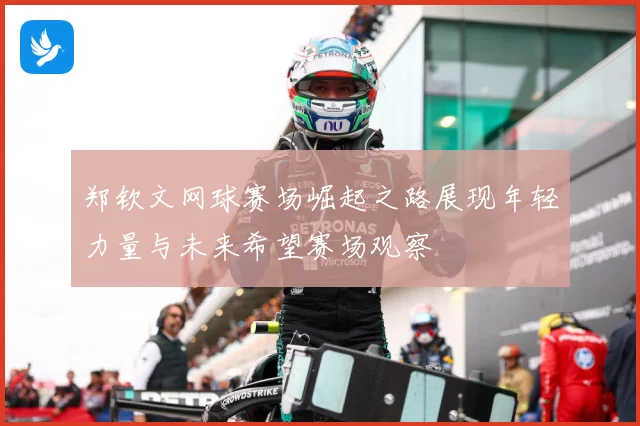 郑钦文网球赛场崛起之路展现年轻力量与未来希望赛场观察