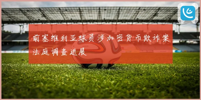 前塞维利亚球员涉加密货币欺诈案法庭调查进展
