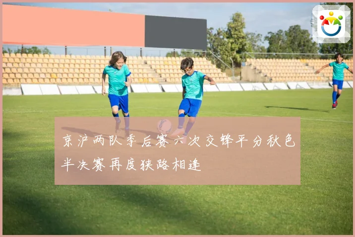 京沪两队季后赛六次交锋平分秋色半决赛再度狭路相逢