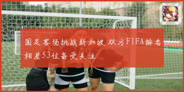 国足客场挑战新加坡 双方FIFA排名相差53位备受关注