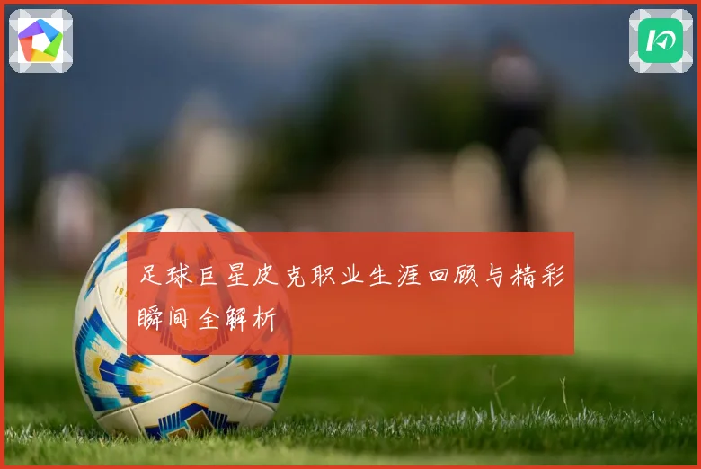 足球巨星皮克职业生涯回顾与精彩瞬间全解析