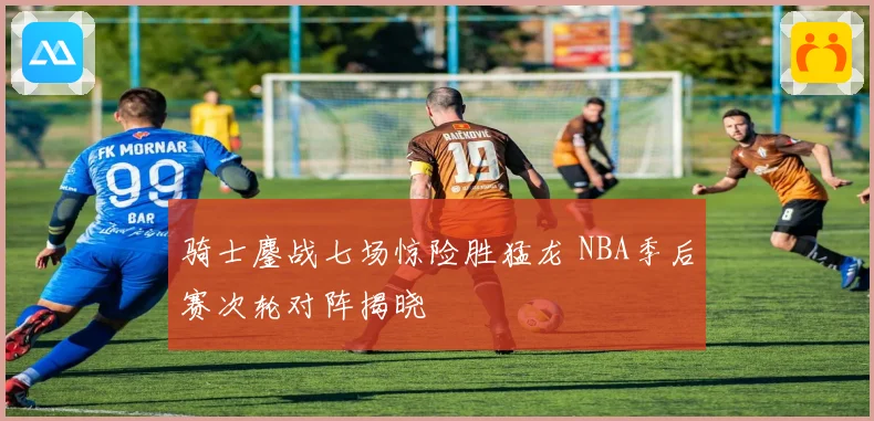 骑士鏖战七场惊险胜猛龙 NBA季后赛次轮对阵揭晓