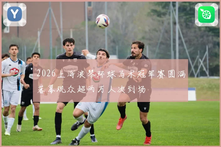 2026上海浪琴环球马术冠军赛圆满落幕观众超两万人次到场