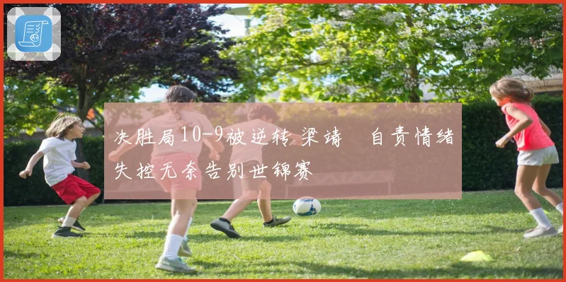 决胜局10-9被逆转 梁靖崑自责情绪失控无奈告别世锦赛