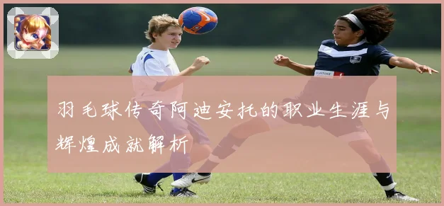 羽毛球传奇阿迪安托的职业生涯与辉煌成就解析