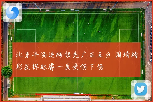 北京半场逆转领先广东五分 周琦精彩发挥赵睿一度受伤下场