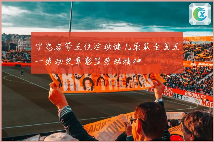 宁忠岩等五位运动健儿荣获全国五一劳动奖章彰显劳动精神