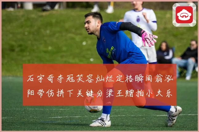 石宇奇夺冠笑容灿烂定格瞬间翁泓阳带伤拼下关键分梁王赠拍小夫乐