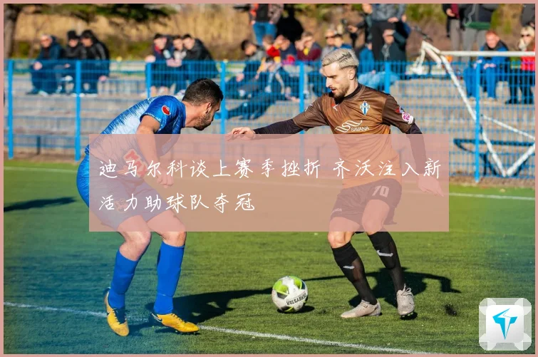 迪马尔科谈上赛季挫折 齐沃注入新活力助球队夺冠