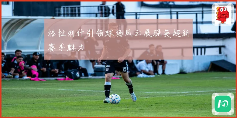 格拉利什引领球场风云展现英超新赛季魅力