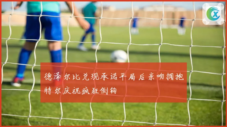德泽尔比兑现承诺平局后亲吻拥抱特尔庆祝疯狂倒钩