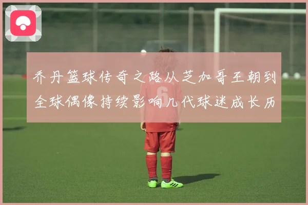 乔丹篮球传奇之路从芝加哥王朝到全球偶像持续影响几代球迷成长历程