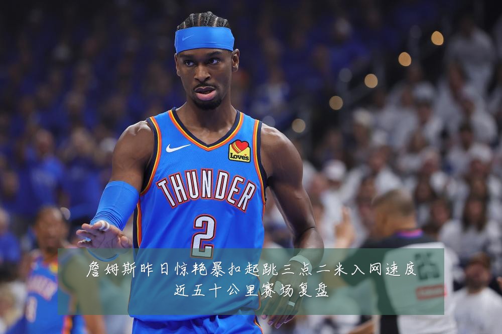 詹姆斯昨日惊艳暴扣起跳三点二米入网速度近五十公里赛场复盘